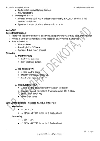 PG Notes: Vitreous & Retina Dr. Prabhat Devkota, MD
19 | P a g e
drprabhatdevkota@gmail.com
• Endothelial survival & fenestration
• Neuroprotective
G. Pathological Roles:
• Retinal: Neovascular AMD, diabetic retinopathy, RVO, ROP, corneal & iris
neovascularization
• Systemic: cancer, psoriasis, rheumatoid arthritis
Anti-VEGF
Intravitreal Injection
• Preferred site: Inferotemporal quadrant (Parsplana wide & adv of bells phenomena)
• Avoid: 3 & 9 o'clock meridians (long posterior ciliary nerves & arteries)
• Pars plana entry:
o Phakic: 4 mm
o Pseudophakic: 3.5 mm
o Aphakic: 3 mm (from limbus)
Strategies:
1. Monthly Dosing
• Best visual outcomes
• High treatment burden
2. Pro ReNata (PRN)
• 3initial loading doses
• Monthly monitoring/ follow-up
• Inject when needed (wet)
3. Treat & Extend (TREX)
• 3initial loading doses f/b monthly injection till stability
• Gradually extend interval by 1-2 weeks based on CST &BCVA
(max: 12 wk, min: 4wk)
• Inject when come
10% Central Subfield Thickness (CST) & 5 letter rule
Worsening:
• ↑ CST > 10%
• ↓ BCVA >5 ETDRS letter (ie. 1 Snellen line)
Improving:
• ↓ CST > 10%
• ↑ BCVA >5 ETDRS letter (ie. 1 Snellen line)
 
