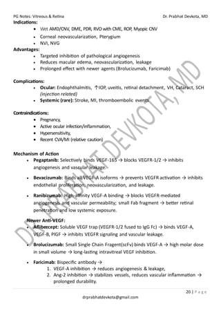 PG Notes: Vitreous & Retina Dr. Prabhat Devkota, MD
20 | P a g e
drprabhatdevkota@gmail.com
Indications:
• Wet AMD/CNV, DME, PDR, RVO with CME, ROP, Myopic CNV
• Corneal neovascularization, Pterygium
• NVI, NVG
Advantages:
• Targeted inhibition of pathological angiogenesis
• Reduces macular edema, neovascularization, leakage
• Prolonged effect with newer agents (Brolucizumab, Faricimab)
Complications:
• Ocular: Endophthalmitis, ↑IOP, uveitis, retinal detachment, VH, Cataract, SCH
(injection related)
• Systemic (rare): Stroke, MI, thromboembolic events
Contraindications:
• Pregnancy,
• Active ocular infection/inflammation,
• Hypersensitivity,
• Recent CVA/MI (relative caution)
Mechanism of Action
• Pegaptanib: Selectively binds VEGF-165 → blocks VEGFR-1/2 → inhibits
angiogenesis and vascular leakage.
• Bevacizumab: Binds all VEGF-A isoforms → prevents VEGFR activation → inhibits
endothelial proliferation, neovascularization, and leakage.
• Ranibizumab: High-affinity VEGF-A binding → blocks VEGFR-mediated
angiogenesis and vascular permeability; small Fab fragment → better retinal
penetration and low systemic exposure.
Newer Anti-VEGF:
• Aflibercept: Soluble VEGF trap (VEGFR-1/2 fused to IgG Fc) → binds VEGF-A,
VEGF-B, PlGF → inhibits VEGFR signaling and vascular leakage.
• Brolucizumab: Small Single Chain Fragent(scFv) binds VEGF-A → high molar dose
in small volume → long-lasting intravitreal VEGF inhibition.
• Faricimab: Bispecific antibody →
1. VEGF-A inhibition → reduces angiogenesis & leakage,
2. Ang-2 inhibition → stabilizes vessels, reduces vascular inflammation →
prolonged durability.
 