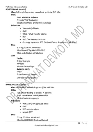 PG Notes: Vitreous & Retina Dr. Prabhat Devkota, MD
22 | P a g e
drprabhatdevkota@gmail.com
BEVACIZUMAB (Avastin)
Class: Full-length humanized monoclonal antibody (149 kDa)
MOA:
Binds all VEGF-A isoforms
Prevents VEGFR activation
Inhibits endothelial proliferation &leakage
Indications
• Wet AMD (off-label)
• DME
• BRVO /CRVO macular edema
• ROP
• NVG /iris neovascularization
• Oncology (systemic)- RCC, Ca Cervix/Ovary, Breast mets, SCC (lungs)
Dose
1.25mg /0.05 mL intravitreal
Monthly or OCT-guided (PRN/T&E)
Most cost-effective; off-label use
ADR
Ocular:
Endophthalmitis
IOP spike
Vitreous hemorrhage
Systemic(rare):
↑ BP
Thromboembolic events
GI bleeding/perforation
RANIBIZUMAB (Lucentis)
Class: Monoclonal antibody fragment (Fab) – 48kDa
MOA
High-affinity binding to all VEGF-A isoforms
Small size → better retinal penetration
Minimal systemic exposure
Indications
• Wet AMD (FDA approved 2006)
• DME
• RVO macular edema
• Myopic CNV
Dose
0.5mg /0.05 mL intravitreal
Monthly OR PRN OR Treat-and-Extend
 