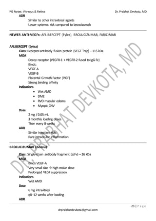 PG Notes: Vitreous & Retina Dr. Prabhat Devkota, MD
23 | P a g e
drprabhatdevkota@gmail.com
ADR
Similar to other intravitreal agents
Lower systemic risk compared to bevacizumab
NEWER ANTI-VEGFs: AFLIBERCEPT (Eylea), BROLUCIZUMAB, FARICIMAB
AFLIBERCEPT (Eylea)
Class: Receptor-antibody fusion protein (VEGF Trap) – 115 kDa
MOA
Decoy receptor (VEGFR-1 + VEGFR-2 fused to IgG Fc)
Binds:
VEGF-A
VEGF-B
Placental Growth Factor (PlGF)
Strong binding affinity
Indications
• Wet AMD
• DME
• RVO macular edema
• Myopic CNV
Dose
2mg /0.05 mL
3monthly loading doses
Then every 8weeks
ADR
Similar injection risks
Rare intraocular inflammation
BROLUCIZUMAB (Beovu)
Class: Single-chain antibody fragment (scFv) – 26 kDa
MOA
Binds VEGF-A
Very small size → high molar dose
Prolonged VEGFsuppression
Indications
Wet AMD
Dose
6mg intravitreal
q8–12 weeks after loading
ADR
 