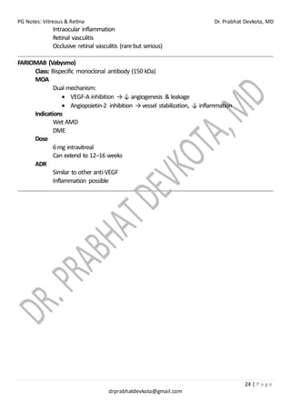 PG Notes: Vitreous & Retina Dr. Prabhat Devkota, MD
24 | P a g e
drprabhatdevkota@gmail.com
Intraocular inflammation
Retinal vasculitis
Occlusive retinal vasculitis (rare but serious)
FARICIMAB (Vabysmo)
Class: Bispecific monoclonal antibody (150 kDa)
MOA
Dual mechanism:
• VEGF-A inhibition →↓ angiogenesis & leakage
• Angiopoietin-2 inhibition →vessel stabilization, ↓ inflammation
Indications
Wet AMD
DME
Dose
6mg intravitreal
Can extend to 12–16 weeks
ADR
Similar to other anti-VEGF
Inflammation possible
 