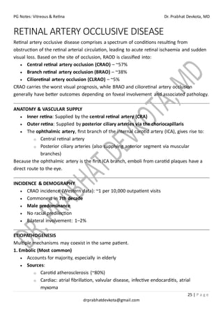 PG Notes: Vitreous & Retina Dr. Prabhat Devkota, MD
25 | P a g e
drprabhatdevkota@gmail.com
RETINAL ARTERY OCCLUSIVE DISEASE
Retinal artery occlusive disease comprises a spectrum of conditions resulting from
obstruction of the retinal arterial circulation, leading to acute retinal ischaemia and sudden
visual loss. Based on the site of occlusion, RAOD is classified into:
• Central retinal artery occlusion (CRAO) – ~57%
• Branch retinal artery occlusion (BRAO) – ~38%
• Cilioretinal artery occlusion (CLRAO) – ~5%
CRAO carries the worst visual prognosis, while BRAO and cilioretinal artery occlusion
generally have better outcomes depending on foveal involvement and associated pathology.
ANATOMY & VASCULAR SUPPLY
• Inner retina: Supplied by the central retinal artery (CRA)
• Outer retina: Supplied by posterior ciliary arteries via the choriocapillaris
• The ophthalmic artery, first branch of the internal carotid artery (ICA), gives rise to:
o Central retinal artery
o Posterior ciliary arteries (also supplying anterior segment via muscular
branches)
Because the ophthalmic artery is the first ICA branch, emboli from carotid plaques have a
direct route to the eye.
INCIDENCE & DEMOGRAPHY
• CRAO incidence (Western data): ~1 per 10,000 outpatient visits
• Commonest in 7th decade
• Male predominance
• No racial predilection
• Bilateral involvement: 1–2%
ETIOPATHOGENESIS
Multiple mechanisms may coexist in the same patient.
1. Embolic (Most common)
• Accounts for majority, especially in elderly
• Sources:
o Carotid atherosclerosis (~80%)
o Cardiac: atrial fibrillation, valvular disease, infective endocarditis, atrial
myxoma
 