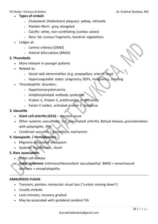 PG Notes: Vitreous & Retina Dr. Prabhat Devkota, MD
26 | P a g e
drprabhatdevkota@gmail.com
• Types of emboli:
o Cholesterol (Hollenhorst plaques): yellow, refractile
o Platelet–fibrin: grey, elongated
o Calcific: white, non-scintillating (cardiac valves)
o Rare: fat, tumour fragments, bacterial vegetations
• Lodges at:
o Lamina cribrosa (CRAO)
o Arterial bifurcations (BRAO)
2. Thrombotic
• More relevant in younger patients
• Related to:
o Vessel wall abnormalities (e.g. prepapillary arterial loop)
o Hypercoagulable states: pregnancy, OCPs, malignancy, smoking
• Thrombophilic disorders:
o Hyperhomocysteinaemia
o Antiphospholipid antibody syndrome
o Protein C, Protein S, antithrombin III deficiency
o Factor V Leiden, activated protein C resistance
3. Vasculitic
• Giant cell arteritis (GCA) – classical cause
• Other systemic vasculitides: SLE, rheumatoid arthritis, Behçet disease, granulomatosis
with polyangiitis, PAN
• Combined vasculitis + thrombosis mechanism
4. Vasospastic / Hemodynamic
• Migraine-associated vasospasm
• Systemic hypotension, shock
5. Rare associations
• Sickle cell disease
• Susac syndrome (retinocochleocerebral vasculopathy): BRAO + sensorineural
deafness + encephalopathy
AMAUROSIS FUGAX
• Transient, painless monocular visual loss ("curtain coming down")
• Usually embolic
• Lasts minutes; recovery gradual
• May be associated with ipsilateral cerebral TIA
 