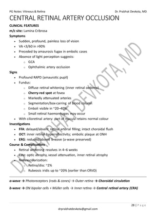 PG Notes: Vitreous & Retina Dr. Prabhat Devkota, MD
28 | P a g e
drprabhatdevkota@gmail.com
CENTRAL RETINAL ARTERY OCCLUSION
CLINICAL FEATURES
m/c site: Lamina Cribrosa
Symptoms
• Sudden, profound, painless loss of vision
• VA <3/60 in >90%
• Preceded by amaurosis fugax in embolic cases
• Absence of light perception suggests:
o GCA
o Ophthalmic artery occlusion
Signs
• Profound RAPD (amaurotic pupil)
• Fundus:
o Diffuse retinal whitening (inner retinal oedema)
o Cherry-red spot at fovea
o Markedly attenuated arteries
o Segmentation/box-carring of blood column
o Emboli visible in ~20–40%
o Small retinal haemorrhages may occur
• With cilioretinal artery: part of macula retains normal colour
Investigations
• FFA: delayed/absent retinal arterial filling; intact choroidal flush
• OCT: inner retinal hyperreflectivity; embolic plaque at ONH
• ERG: reduced/absent b-wave (a-wave preserved)
Course & Complications
• Retinal whitening resolves in 4–6 weeks
• Late: optic atrophy, vessel attenuation, inner retinal atrophy
• Neovascularization:
o Retina/disc ~2%
o Rubeosis iridis up to ~20% (earlier than CRVO)
a-wave → Photoreceptors (rods & cones) → Outer retina → Choroidal circulation
b-wave → ON bipolar cells + Müller cells → Inner retina → Central retinal artery (CRA)
 