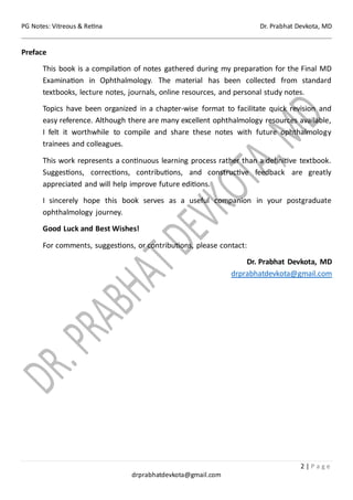PG Notes: Vitreous & Retina Dr. Prabhat Devkota, MD
2 | P a g e
drprabhatdevkota@gmail.com
Preface
This book is a compilation of notes gathered during my preparation for the Final MD
Examination in Ophthalmology. The material has been collected from standard
textbooks, lecture notes, journals, online resources, and personal study notes.
Topics have been organized in a chapter-wise format to facilitate quick revision and
easy reference. Although there are many excellent ophthalmology resources available,
I felt it worthwhile to compile and share these notes with future ophthalmology
trainees and colleagues.
This work represents a continuous learning process rather than a definitive textbook.
Suggestions, corrections, contributions, and constructive feedback are greatly
appreciated and will help improve future editions.
I sincerely hope this book serves as a useful companion in your postgraduate
ophthalmology journey.
Good Luck and Best Wishes!
For comments, suggestions, or contributions, please contact:
Dr. Prabhat Devkota, MD
drprabhatdevkota@gmail.com
 