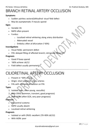 PG Notes: Vitreous & Retina Dr. Prabhat Devkota, MD
29 | P a g e
drprabhatdevkota@gmail.com
BRANCH RETINAL ARTERY OCCLUSION
Symptoms
• Sudden painless sectoral/altitudinal visual field defect
• May be asymptomatic if macula spared
Signs
• Variable VA
• RAPD often present
• Fundus:
o Localized retinal whitening along artery distribution
o Attenuated vessel
o Embolus often at bifurcation (~30%)
Investigations
• Visual fields: permanent defect
• FFA: delayed filling of affected branch; retrograde filling late
Prognosis
• Good if fovea spared
• ~80% achieve ≥6/12
• Field defect usually permanent
CILIORETINAL ARTERY OCCLUSION
• Present in ~30% of eyes
• Origin: short posterior ciliary arteries
• Fills with choroidal circulation on FFA
Types
1. Isolated (rare, often young, vasculitis)
2. With CRVO (common, transient, good prognosis)
3. With AION (often GCA, very poor prognosis)
Features
• Paracentral scotoma
• RAPD usually absent
• Localized retinal whitening
Prognosis
• Isolated or with CRVO: excellent (70–90% ≥6/12)
• With AION: poor
 