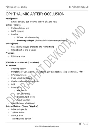 PG Notes: Vitreous & Retina Dr. Prabhat Devkota, MD
30 | P a g e
drprabhatdevkota@gmail.com
OPHTHALMIC ARTERY OCCLUSION
Pathogenesis
• Similar to CRAO but proximal to both CRA and PCAs
Clinical Features
• Profound visual loss
• RAPD present
• Fundus:
o Diffuse retinal whitening
o No cherry-red spot (choroidal circulation compromised)
Investigations
• FFA: absent/delayed choroidal and retinal filling
• ERG: absent a- and b-waves
Prognosis
• Extremely poor
SYSTEMIC ASSESSMENT (ESSENTIAL)
All Patients
• Smoking history
• Symptoms of GCA (age >55): headache, jaw claudication, scalp tenderness, PMR
• BP measurement
• Pulse (atrial fibrillation)
• Cardiac and carotid auscultation
• ECG
• Blood tests:
o ESR / CRP
o CBC (platelets)
o Glucose, lipid profile
o Renal function
• Carotid duplex ultrasound
Selected Patients (Young / Atypical)
• Echocardiography
• 24-hour Holter
• MRI/CT brain
• Thrombophilia screen
 