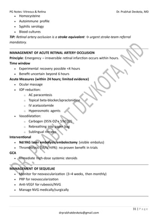 PG Notes: Vitreous & Retina Dr. Prabhat Devkota, MD
31 | P a g e
drprabhatdevkota@gmail.com
• Homocysteine
• Autoimmune profile
• Syphilis serology
• Blood cultures
TIP: Retinal artery occlusion is a stroke equivalent → urgent stroke-team referral
mandatory.
MANAGEMENT OF ACUTE RETINAL ARTERY OCCLUSION
Principle: Emergency – irreversible retinal infarction occurs within hours.
Time window
• Experimental recovery possible <4 hours
• Benefit uncertain beyond 6 hours
Acute Measures (within 24 hours; limited evidence)
• Ocular massage
• IOP reduction:
o AC paracentesis
o Topical beta-blocker/apraclonidine
o IV acetazolamide
o Hyperosmotic agents
• Vasodilatation:
o Carbogen (95% O2 + 5%CO2)
o Rebreathing into paper bag
o Sublingual nitrates
Interventional
• Nd:YAG laser embolysis/embolectomy (visible embolus)
• Thrombolysis (IA/IV rtPA): no proven benefit in trials
GCA
• Immediate high-dose systemic steroids
MANAGEMENT OF SEQUELAE
• Monitor for neovascularization (3–4 weeks, then monthly)
• PRP for neovascularization
• Anti-VEGF for rubeosis/NVG
• Manage NVG medically/surgically
 