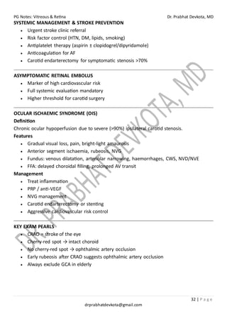 PG Notes: Vitreous & Retina Dr. Prabhat Devkota, MD
32 | P a g e
drprabhatdevkota@gmail.com
SYSTEMIC MANAGEMENT & STROKE PREVENTION
• Urgent stroke clinic referral
• Risk factor control (HTN, DM, lipids, smoking)
• Antiplatelet therapy (aspirin ± clopidogrel/dipyridamole)
• Anticoagulation for AF
• Carotid endarterectomy for symptomatic stenosis >70%
ASYMPTOMATIC RETINAL EMBOLUS
• Marker of high cardiovascular risk
• Full systemic evaluation mandatory
• Higher threshold for carotid surgery
OCULAR ISCHAEMIC SYNDROME (OIS)
Definition
Chronic ocular hypoperfusion due to severe (>90%) ipsilateral carotid stenosis.
Features
• Gradual visual loss, pain, bright-light amaurosis
• Anterior segment ischaemia, rubeosis, NVG
• Fundus: venous dilatation, arteriolar narrowing, haemorrhages, CWS, NVD/NVE
• FFA: delayed choroidal filling, prolonged AV transit
Management
• Treat inflammation
• PRP / anti-VEGF
• NVG management
• Carotid endarterectomy or stenting
• Aggressive cardiovascular risk control
KEY EXAM PEARLS
• CRAO = stroke of the eye
• Cherry-red spot → intact choroid
• No cherry-red spot → ophthalmic artery occlusion
• Early rubeosis after CRAO suggests ophthalmic artery occlusion
• Always exclude GCA in elderly
 