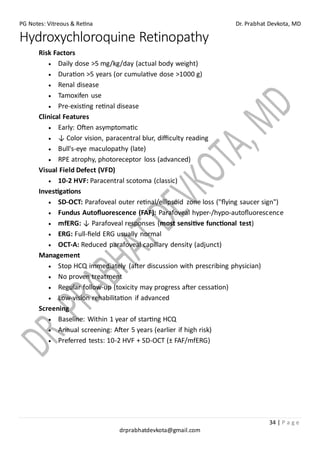 PG Notes: Vitreous & Retina Dr. Prabhat Devkota, MD
34 | P a g e
drprabhatdevkota@gmail.com
Hydroxychloroquine Retinopathy
Risk Factors
• Daily dose >5 mg/kg/day (actual body weight)
• Duration >5 years (or cumulative dose >1000 g)
• Renal disease
• Tamoxifen use
• Pre-existing retinal disease
Clinical Features
• Early: Often asymptomatic
• ↓ Color vision, paracentral blur, difficulty reading
• Bull's-eye maculopathy (late)
• RPE atrophy, photoreceptor loss (advanced)
Visual Field Defect (VFD)
• 10-2 HVF: Paracentral scotoma (classic)
Investigations
• SD-OCT: Parafoveal outer retinal/ellipsoid zone loss ("flying saucer sign")
• Fundus Autofluorescence (FAF): Parafoveal hyper-/hypo-autofluorescence
• mfERG: ↓ Parafoveal responses (most sensitive functional test)
• ERG: Full-field ERG usually normal
• OCT-A: Reduced parafoveal capillary density (adjunct)
Management
• Stop HCQ immediately (after discussion with prescribing physician)
• No proven treatment
• Regular follow-up (toxicity may progress after cessation)
• Low-vision rehabilitation if advanced
Screening
• Baseline: Within 1 year of starting HCQ
• Annual screening: After 5 years (earlier if high risk)
• Preferred tests: 10-2 HVF + SD-OCT (± FAF/mfERG)
 