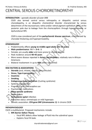 PG Notes: Vitreous & Retina Dr. Prabhat Devkota, MD
35 | P a g e
drprabhatdevkota@gmail.com
CENTRAL SEROUS CHORIORETINOPATHY
INTRODUCTION - sporadic disorder of outer BRB
CSCR also termed central serous retinopathy or idiopathic central serous
choroidopathy, is an idiopathic chorioretinal disorder characterized by serous
detachment of the neurosensory retina and/or retinal pigment epithelium (RPE) at the
posterior pole due to leakage from the choriocapillaris through hyperpermeable or
dysfunctional RPE.
CSCR is now considered part of the pachychoroid disease spectrum, characterized by
choroidal thickening and hyperpermeability.
EPIDEMIOLOGY
• Predominantly affects young to middle-aged adults (25–55 years)
• Male predominance: M:F = 3–6 : 1
• Females are usually older and more prone to chronic disease
• Peak incidence around 40–45 years
• More severe disease reported in Asians and Hispanics; relatively rare in African-
Americans
• Bilateral involvement in up to 40% (often sequential)
RISK FACTORS & ASSOCIATIONS
• Steroids (oral, inhaled, topical, intra-articular)
• Stress, Type A personality
• Insomnia
• Smoking
• Endogenous hypercortisolism (Cushing syndrome)
• Systemic hypertension
• Pregnancy, oral contraceptive use
• Psychotropic medications
• Sleep apnoea syndrome
• Renal dialysis
• Helicobacter pylori infection
• Refractive status: emmetropia or mild hyperopia
• Genetic association: CFH gene SNP (chromosome 1) → chronic CSCR
PATHOPHYSIOLOGY
CSCR is multifactorial. Proposed mechanisms include:
1. RPE Barrier Defect Theory
o Focal RPE defects allow leakage of fluid into the subretinal space
o Explains focal FA leaks
 