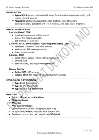 PG Notes: Vitreous & Retina Dr. Prabhat Devkota, MD
37 | P a g e
drprabhatdevkota@gmail.com
CLASSIFICATION
❖ Typical CSCR: Acute, unilateral with single focal leak (ink-blot/smoke-stack); self-
resolves in 3–4 months.
❖ Atypical CSCR: Chronic/recurrent, often bilateral, with diffuse RPE
decompensation, persistent SRF (>4–6 months), and poor visual prognosis.
CLINICAL CLASSIFICATION
1. Acute (Classic) CSCR
• Localized neurosensory detachment
• One or few focal leaks on FA
• Self-limiting (3–6 months)
2. Chronic CSCR / Diffuse Retinal Pigment Epitheliopathy (DRPE)
• Persistent subretinal fluid >3–6 months
• Widespread RPE decompensation
• Often steroid-related
3. Bullous CSCR
• Large inferior serous retinal ± RPE detachments
• Shifting fluid
• Seen in Asians, post-organ transplantation
Disease Activity
• Active CSCR: SRF present
• Inactive CSCR: SRF resolved with residual RPE changes
HISTOLOGICAL CLASSIFICATION
❖ Type 1: NS detachment
❖ Type 2: RPE detachment
❖ Type 3: NS & RPE detachment
SYMPTOMS
• Painless blurring of central vision
• Metamorphopsia
• Micropsia
• Mild dyschromatopsia
• Central scotoma or dim spot (grey/purple hue)
• VA typically 6/9–6/18, improves with low plus lens
• Severe/recurrent cases: VA may fall to 6/60–6/200
 