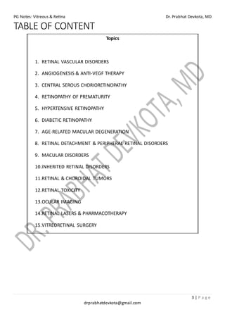 PG Notes: Vitreous & Retina Dr. Prabhat Devkota, MD
3 | P a g e
drprabhatdevkota@gmail.com
TABLE OF CONTENT
Topics
1. RETINAL VASCULAR DISORDERS
2. ANGIOGENESIS & ANTI-VEGF THERAPY
3. CENTRAL SEROUS CHORIORETINOPATHY
4. RETINOPATHY OF PREMATURITY
5. HYPERTENSIVE RETINOPATHY
6. DIABETIC RETINOPATHY
7. AGE-RELATED MACULAR DEGENERATION
8. RETINAL DETACHMENT & PERIPHERAL RETINAL DISORDERS
9. MACULAR DISORDERS
10.INHERITED RETINAL DISORDERS
11.RETINAL & CHOROIDAL TUMORS
12.RETINAL TOXICITY
13.OCULAR IMAGING
14.RETINAL LASERS & PHARMACOTHERAPY
15.VITREORETINAL SURGERY
 