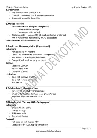 PG Notes: Vitreous & Retina Dr. Prabhat Devkota, MD
40 | P a g e
drprabhatdevkota@gmail.com
1. Observation
• First-line for acute classic CSCR
• Counsel stress reduction & smoking cessation
• Stop corticosteroids if possible
2. Medical Therapy
• Mineralocorticoid receptor antagonists:
o Spironolactone 40 mg BD
o Eplerenone (alternative)
• Acetazolamide – hastens SRF absorption (limited evidence)
• Anti-VEGF: limited role (mainly if CNV suspected)
Corticosteroids are contraindicated
3. Focal Laser Photocoagulation (Conventional)
Indications
• Persistent SRF >4 months
• Leak >375 µm from foveal center (Extrafoveal)
• Recurrent CSCR with poor fellow eye
• Occupational need for early recovery
Settings
• Spot size: 200 µm
• Power: ~100 mW
• Duration: 100 ms
Limitations
• Does not improve final VA
• Does not reduce recurrence
• Risk of CNV
4. Subthreshold / Micropulse Laser
• Targets RPE without retinal damage
• Effective for focal and diffuse leaks (Juxtafoveal)
• Preferred over conventional laser
5. Photodynamic Therapy (PDT – Verteporphin)
Indications
• Chronic CSCR / DRPE
• Diffuse leakage
• Subfoveal leaks
• Recurrent disease
Protocol
• Half-dose or half-fluence PDT
• Spot guided by ICGA hyperpermeability
 