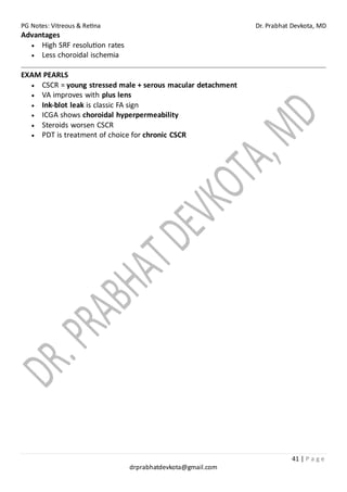 PG Notes: Vitreous & Retina Dr. Prabhat Devkota, MD
41 | P a g e
drprabhatdevkota@gmail.com
Advantages
• High SRF resolution rates
• Less choroidal ischemia
EXAM PEARLS
• CSCR = young stressed male + serous macular detachment
• VA improves with plus lens
• Ink-blot leak is classic FA sign
• ICGA shows choroidal hyperpermeability
• Steroids worsen CSCR
• PDT is treatment of choice for chronic CSCR
 