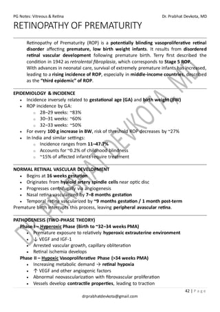 PG Notes: Vitreous & Retina Dr. Prabhat Devkota, MD
42 | P a g e
drprabhatdevkota@gmail.com
RETINOPATHY OF PREMATURITY
Retinopathy of Prematurity (ROP) is a potentially blinding vasoproliferative retinal
disorder affecting premature, low birth weight infants. It results from disordered
retinal vascular development following premature birth. Terry first described the
condition in 1942 as retrolental fibroplasia, which corresponds to Stage 5 ROP.
With advances in neonatal care, survival of extremely premature infants has increased,
leading to a rising incidence of ROP, especially in middle-income countries, described
as the “third epidemic” of ROP.
EPIDEMIOLOGY & INCIDENCE
• Incidence inversely related to gestational age (GA) and birth weight (BW)
• ROP incidence by GA:
o 28–29 weeks: ~83%
o 30–31 weeks: ~60%
o 32–33 weeks: ~50%
• For every 100 g increase in BW, risk of threshold ROP decreases by ~27%
• In India and similar settings:
o Incidence ranges from 11–47.7%
o Accounts for ~0.2% of childhood blindness
o ~15% of affected infants require treatment
NORMAL RETINAL VASCULAR DEVELOPMENT
• Begins at 16 weeks gestation
• Originates from hyaloid artery spindle cells near optic disc
• Progresses centrifugally via angiogenesis
• Nasal retina vascularized by 7–8 months gestation
• Temporal retina vascularized by ~9 months gestation / 1 month post-term
Premature birth interrupts this process, leaving peripheral avascular retina.
PATHOGENESIS (TWO-PHASE THEORY)
Phase I – Hyperoxic Phase (Birth to ~32–34 weeks PMA)
• Premature exposure to relatively hyperoxic extrauterine environment
• ↓ VEGF and IGF-1
• Arrested vascular growth, capillary obliteration
• Retinal ischemia develops
Phase II – Hypoxic Vasoproliferative Phase (>34 weeks PMA)
• Increasing metabolic demand → retinal hypoxia
• ↑ VEGF and other angiogenic factors
• Abnormal neovascularization with fibrovascular proliferation
• Vessels develop contractile properties, leading to traction
 