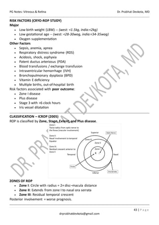 PG Notes: Vitreous & Retina Dr. Prabhat Devkota, MD
43 | P a g e
drprabhatdevkota@gmail.com
RISK FACTORS (CRYO-ROP STUDY)
Major
• Low birth weight (LBW) -- (west: <1.5kg, india:<2kg)
• Low gestational age -- (west: <28-30wog, india:<34-35wog)
• Oxygen supplementation
Other Factors
• Sepsis, anemia, apnea
• Respiratory distress syndrome (RDS)
• Acidosis, shock, asphyxia
• Patent ductus arteriosus (PDA)
• Blood transfusions / exchange transfusion
• Intraventricular hemorrhage (IVH)
• Bronchopulmonary dysplasia (BPD)
• Vitamin E deficiency
• Multiple births, out-of-hospital birth
Risk factors associated with poor outcome:
• Zone I disease
• Plus disease
• Stage 3 with >6 clock hours
• Iris vessel dilatation
CLASSIFICATION – ICROP (2005)
ROP is classified by Zone, Stage, Extent, and Plus disease.
ZONES OF ROP
• Zone I: Circle with radius = 2× disc–macula distance
• Zone II: Extends from zone I to nasal ora serrata
• Zone III: Residual temporal crescent
Posterior involvement = worse prognosis.
 