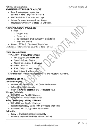 PG Notes: Vitreous & Retina Dr. Prabhat Devkota, MD
45 | P a g e
drprabhatdevkota@gmail.com
AGGRESSIVE POSTERIOR ROP (AP-ROP)
• Rapidly progressive, severe form
• Located in Zone I or posterior Zone II
• Flat neovascular fronds without ridge
• Severe AV shunting, marked plus disease
• Progresses within days to Stage 5 if untreated
THRESHOLD DISEASE (CRYO-ROP)
• Defined as:
o Stage 3 ROP
o Zones I or II
o ≥5 contiguous or ≥8 cumulative clock hours
o With plus disease
• Carries ~50% risk of unfavorable outcome
Limitations: underestimated severity of Zone I disease.
ETROP CLASSIFICATION
TYPE 1 ROP – Treat within 72 hours
• Any stage in Zone I with plus
• Stage 3 in Zone I (± plus)
• Stage 2 or 3 in Zone II with plus
TYPE 2 ROP – Observe
• Zone I Stage 1–2 without plus
• Zone II Stage 3 without plus
Early treatment reduces unfavorable visual and structural outcomes.
SCREENING FOR ROP
General Principles
• Indirect ophthalmoscopy (28D / wide-field camera)
• Scleral depression essential
• Begin at 4 weeks postnatal or 31–33 weeks PMA
Western Guidelines
• BW ≤1500 g or GA ≤28–30 weeks
• Larger infants with unstable course
Indian / Developing Country Guidelines
• BW ≤2000 g or GA ≤34–35 weeks
• Earlier screening (32 weeks PMA or 4 weeks after birth)
• <28 weeks or <1200 g: screen at 2–3 weeks
Follow-Up
• Every 1–3 weeks depending on severity
• Continue until vascularization reaches Zone III
 