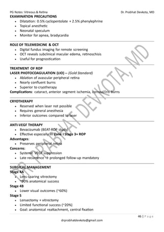 PG Notes: Vitreous & Retina Dr. Prabhat Devkota, MD
46 | P a g e
drprabhatdevkota@gmail.com
EXAMINATION PRECAUTIONS
• Dilatation: 0.5% cyclopentolate + 2.5% phenylephrine
• Topical anesthetic
• Neonatal speculum
• Monitor for apnea, bradycardia
ROLE OF TELEMEDICINE & OCT
• Digital fundus imaging for remote screening
• OCT reveals subclinical macular edema, retinoschisis
• Useful for prognostication
TREATMENT OF ROP
LASER PHOTOCOAGULATION (LIO) -- (Gold Standard)
• Ablation of avascular peripheral retina
• Nearly confluent burns
• Superior to cryotherapy
Complications: cataract, anterior segment ischemia, corneal/iris burns
CRYOTHERAPY
• Reserved when laser not possible
• Requires general anesthesia
• Inferior outcomes compared to laser
ANTI-VEGF THERAPY
• Bevacizumab (BEAT-ROP study)
• Effective especially in Zone I Stage 3+ ROP
Advantages:
• Preserves peripheral retina
Concerns:
• Systemic VEGF suppression
• Late recurrence → prolonged follow-up mandatory
SURGICAL MANAGEMENT
Stage 4A
• Lens-sparing vitrectomy
• ~90% anatomical success
Stage 4B
• Lower visual outcomes (~60%)
Stage 5
• Lensectomy + vitrectomy
• Limited functional success (~20%)
• Goal: anatomical reattachment, central fixation
 