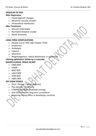 PG Notes: Vitreous & Retina Dr. Prabhat Devkota, MD
47 | P a g e
drprabhatdevkota@gmail.com
SEQUELAE OF ROP
After Regression
• Foveal pigment changes
• Abnormal vascular arcades
• Vitreoretinal membranes
After Treatment
• Macular heterotopia
• Narrowed temporal arcade
• Vessel tortuosity
LONG-TERM COMPLICATIONS
• Myopia (up to 70%; high myopia ~25%)
• Strabismus
• Amblyopia
• Cataract
• Glaucoma
• Rhegmatogenous retinal detachment in adulthood
Lifelong ophthalmic follow-up is essential.
MAJOR CLINICAL TRIALS IN ROP
• CRYO-ROP
• ETROP
• BEAT-ROP
• LIGHT-ROP
• STOP-ROP
• HOPE-ROP
KEY EXAM PEARLS
• Zone I disease = worst prognosis
• Plus disease = treat early
• ETROP supersedes threshold concept
• Anti-VEGF requires long-term surveillance
• Screening timing differs in developing countries
 