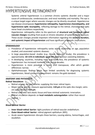 PG Notes: Vitreous & Retina Dr. Prabhat Devkota, MD
48 | P a g e
drprabhatdevkota@gmail.com
HYPERTENSIVE RETINOPATHY
Systemic arterial hypertension is a common chronic systemic disorder and a major
cause of cardiovascular, cerebrovascular, and renal morbidity and mortality. The eye is
a unique target organ where vascular changes can be directly visualized. Hypertensive
eye disease encompasses hypertensive retinopathy, hypertensive choroidopathy, and
hypertensive optic neuropathy, reflecting damage to the retinal, choroidal, and optic
nerve head circulations respectively.
Hypertensive retinopathy refers to the spectrum of structural and functional retinal
vascular changes resulting from acute or chronic elevation of systemic blood pressure.
These ocular changes provide important information regarding the severity, duration,
and systemic impact of hypertension and have significant prognostic implications.
EPIDEMIOLOGY
• Prevalence of hypertensive retinopathy varies widely depending on age, population
studied, and associated systemic diseases.
• In large population-based studies (e.g., Beaver Dam Eye Study), the prevalence is
approximately 10–15% in individuals aged ≥50 years without coexisting diabetes.
• In developing countries, including India and South Asia, the prevalence of systemic
hypertension has increased markedly over recent decades.
• Hypertension is more prevalent in males until menopause, after which gender
differences narrow.
• Ophthalmoscopic findings alone have limited sensitivity for diagnosing systemic
hypertension; blood pressure measurement remains the gold standard.
ANATOMY AND PHYSIOLOGY
Retinal Vasculature
• Retinal arteries are end-arteries supplying the inner retinal layers.
• Major retinal arteries measure approximately 110 μm at the optic disc margin; veins
are approximately 150 μm.
• Retinal arterioles lack elastic tissue and have minimal autonomic innervation.
• Retinal circulation depends on local metabolic autoregulation rather than neural
control.
Blood–Retinal Barrier
• Inner blood–retinal barrier: tight junctions of retinal vascular endothelium.
• Outer blood–retinal barrier: retinal pigment epithelium (RPE).
• Acute severe hypertension disrupts these barriers, causing edema, hemorrhages, and
exudation.
 