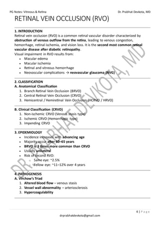 PG Notes: Vitreous & Retina Dr. Prabhat Devkota, MD
4 | P a g e
drprabhatdevkota@gmail.com
RETINAL VEIN OCCLUSION (RVO)
1. INTRODUCTION
Retinal vein occlusion (RVO) is a common retinal vascular disorder characterized by
obstruction of venous outflow from the retina, leading to venous congestion,
hemorrhage, retinal ischemia, and vision loss. It is the second most common retinal
vascular disease after diabetic retinopathy.
Visual impairment in RVO results from:
• Macular edema
• Macular ischemia
• Retinal and vitreous hemorrhage
• Neovascular complications → neovascular glaucoma (NVG)
2. CLASSIFICATION
A. Anatomical Classification
1. Branch Retinal Vein Occlusion (BRVO)
2. Central Retinal Vein Occlusion (CRVO)
3. Hemicentral / Hemiretinal Vein Occlusion (HCRVO / HRVO)
B. Clinical Classification (CRVO)
1. Non-ischemic CRVO (Venous stasis type)
2. Ischemic CRVO (Hemorrhagic type)
3. Impending CRVO
3. EPIDEMIOLOGY
• Incidence increases with advancing age
• Majority occur after 60–65 years
• BRVO is 3 times more common than CRVO
• Usually unilateral
• Risk of second RVO:
o Same eye: ~2.5%
o Fellow eye: ~11–12% over 4 years
4. PATHOGENESIS
A. Virchow’s Triad
1. Altered blood flow – venous stasis
2. Vessel wall abnormality – arteriosclerosis
3. Hypercoagulability
 