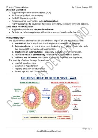 PG Notes: Vitreous & Retina Dr. Prabhat Devkota, MD
49 | P a g e
drprabhatdevkota@gmail.com
Choroidal Circulation
• Supplied by posterior ciliary arteries.(PCA)
• Profuse sympathetic nerve supply
• No BOB, No Autoregulation
• Rich autonomic innervation; lacks autoregulation.
• Highly susceptible to acute blood pressure elevations, especially in young patients.
Optic Nerve Head Circulation
• Supplied mainly by the peripapillary choroid.
• Exhibits partial autoregulation with an incompetent blood–ocular barrier.
PATHOPHYSIOLOGY
The ocular effects of hypertension arise from its impact on the microvasculature:
1. Vasoconstriction – initial functional response to raised blood pressure.
2. Arteriolosclerosis – chronic structural thickening and rigidity of arteriolar walls
due to medial hyperplasia and hyalinization.
3. Breakdown of autoregulation – especially in acute severe hypertension.
4. Increased vascular permeability – disruption of blood–retinal barrier.
5. Ischemia and infarction – occlusion of terminal arterioles and capillaries.
The severity of retinal damage depends on:
• Level of blood pressure
• Duration of hypertension
• Rapidity of rise in blood pressure
• Patient age and vascular resilience
 