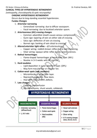 PG Notes: Vitreous & Retina Dr. Prabhat Devkota, MD
50 | P a g e
drprabhatdevkota@gmail.com
CLINICAL TYPES OF HYPERTENSIVE RETINOPATHY
(retinopathy, choroidopathy & optic neuropathy)
CHRONIC HYPERTENSIVE RETINOPATHY
Occurs due to long-standing essential hypertension.
Fundus Changes
1. Arteriolar narrowing
o Generalized narrowing: due to diffuse vasospasm.
o Focal narrowing: due to localized arteriolar spasm.
2. Arteriovenous (AV) crossing changes
o Common adventitial sheath causes venous compression.
o Gunn sign: tapering of vein on either side of crossing.
o Salus sign: deflection of vein at crossing.
o Bonnet sign: banking of vein distal to crossing.
3. Altered arteriolar light reflex – d/t arteriosclerosis
o Copper wiring: reddish-brown reflex due to wall thickening.
o Silver wiring: opaque white reflex due to severe sclerosis.
4. Retinal hemorrhages
o Flame-shaped hemorrhages in nerve fiber layer. (NFL)
o Resolve in 3–5 weeks with BP control.
5. Hard exudates
o Lipid deposition in outer plexiform layer. (OPL)
o May form macular star or macular fan.
6. Cotton-wool spots (soft exudates)
o Microinfarcts of nerve fiber layer.
o Represent axoplasmic flow stasis.
o Heal with residual RNFL defects.
7. Late changes
o Capillary non-perfusion
o Microaneurysms, shunt vessels, collaterals
 