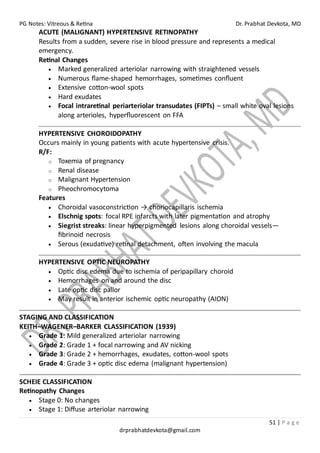 PG Notes: Vitreous & Retina Dr. Prabhat Devkota, MD
51 | P a g e
drprabhatdevkota@gmail.com
ACUTE (MALIGNANT) HYPERTENSIVE RETINOPATHY
Results from a sudden, severe rise in blood pressure and represents a medical
emergency.
Retinal Changes
• Marked generalized arteriolar narrowing with straightened vessels
• Numerous flame-shaped hemorrhages, sometimes confluent
• Extensive cotton-wool spots
• Hard exudates
• Focal intraretinal periarteriolar transudates (FIPTs) – small white oval lesions
along arterioles, hyperfluorescent on FFA
HYPERTENSIVE CHOROIDOPATHY
Occurs mainly in young patients with acute hypertensive crisis.
R/F:
o Toxemia of pregnancy
o Renal disease
o Malignant Hypertension
o Pheochromocytoma
Features
• Choroidal vasoconstriction → choriocapillaris ischemia
• Elschnig spots: focal RPE infarcts with later pigmentation and atrophy
• Siegrist streaks: linear hyperpigmented lesions along choroidal vessels—
fibrinoid necrosis
• Serous (exudative) retinal detachment, often involving the macula
HYPERTENSIVE OPTIC NEUROPATHY
• Optic disc edema due to ischemia of peripapillary choroid
• Hemorrhages on and around the disc
• Late optic disc pallor
• May result in anterior ischemic optic neuropathy (AION)
STAGING AND CLASSIFICATION
KEITH–WAGENER–BARKER CLASSIFICATION (1939)
• Grade 1: Mild generalized arteriolar narrowing
• Grade 2: Grade 1 + focal narrowing and AV nicking
• Grade 3: Grade 2 + hemorrhages, exudates, cotton-wool spots
• Grade 4: Grade 3 + optic disc edema (malignant hypertension)
SCHEIE CLASSIFICATION
Retinopathy Changes
• Stage 0: No changes
• Stage 1: Diffuse arteriolar narrowing
 