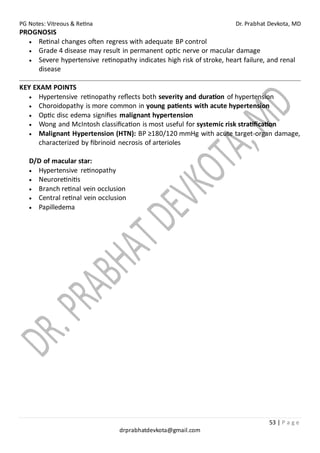 PG Notes: Vitreous & Retina Dr. Prabhat Devkota, MD
53 | P a g e
drprabhatdevkota@gmail.com
PROGNOSIS
• Retinal changes often regress with adequate BP control
• Grade 4 disease may result in permanent optic nerve or macular damage
• Severe hypertensive retinopathy indicates high risk of stroke, heart failure, and renal
disease
KEY EXAM POINTS
• Hypertensive retinopathy reflects both severity and duration of hypertension
• Choroidopathy is more common in young patients with acute hypertension
• Optic disc edema signifies malignant hypertension
• Wong and McIntosh classification is most useful for systemic risk stratification
• Malignant Hypertension (HTN): BP ≥180/120 mmHg with acute target-organ damage,
characterized by fibrinoid necrosis of arterioles
D/D of macular star:
• Hypertensive retinopathy
• Neuroretinitis
• Branch retinal vein occlusion
• Central retinal vein occlusion
• Papilledema
 