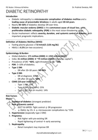 PG Notes: Vitreous & Retina Dr. Prabhat Devkota, MD
54 | P a g e
drprabhatdevkota@gmail.com
DIABETIC RETINOPATHY
Introduction
• Diabetic retinopathy is a microvascular complication of diabetes mellitus and a
leading cause of preventable blindness in adults aged 20–64 years.
• Nearly 40–50% of diabetics develop DR over time.
• Diabetic macular oedema (DMO) is the commonest cause of visual loss, while
proliferative diabetic retinopathy (PDR) is the most vision-threatening stage.
• Ocular involvement reflects severity, duration, and systemic control of diabetes, with
important prognostic implications.
Definition of Diabetes Mellitus (WHO)
• Fasting plasma glucose ≥ 7.0 mmol/L (126 mg/dL)
• HbA1c ≥ 6.5% (on two occasions)
Epidemiology & Burden
• Global diabetics: 171 million (2000) → >350 million (2030).
• India: 31 million (2000) → ~79 million (2030) (“diabetes capital”).
• Prevalence of DR: ~40%; sight-threatening DR: ~10%.
• PDR: 5–10% of diabetics.
• Type 1 DM:
o DR after 20–30 years: 90–99%
• Type 2 DM:
o DR at diagnosis: 3–5%
o DR after 20 years: ~60%
• CSME (10-year incidence):
o Type 1 DM: 20%
o Type 2 DM (on insulin): 25%
o Type 2 DM (not on insulin): 14%
Risk Factors
Major
1. Duration of diabetes (strongest predictor)
2. Poor glycaemic control
o DCCT & UKPDS: Tight control ↓ DR progression
o ↓ HbA1c by 1% → ↓ microvascular complications by ~33%
3. Hypertension (especially type 2 DM)
4. Pregnancy
o Risk higher with pre-existing DR
o Rapid tightening of control → early worsening
5. Nephropathy
o Renal transplant may improve DR
 