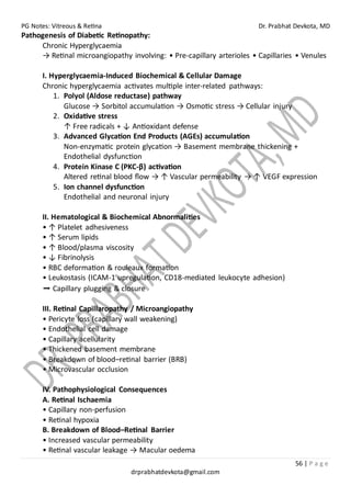 PG Notes: Vitreous & Retina Dr. Prabhat Devkota, MD
56 | P a g e
drprabhatdevkota@gmail.com
Pathogenesis of Diabetic Retinopathy:
Chronic Hyperglycaemia
→ Retinal microangiopathy involving: • Pre-capillary arterioles • Capillaries • Venules
I. Hyperglycaemia-Induced Biochemical & Cellular Damage
Chronic hyperglycaemia activates multiple inter-related pathways:
1. Polyol (Aldose reductase) pathway
Glucose → Sorbitol accumulation → Osmotic stress → Cellular injury
2. Oxidative stress
↑ Free radicals + ↓ Antioxidant defense
3. Advanced Glycation End Products (AGEs) accumulation
Non-enzymatic protein glycation → Basement membrane thickening +
Endothelial dysfunction
4. Protein Kinase C (PKC-β) activation
Altered retinal blood flow → ↑ Vascular permeability → ↑ VEGF expression
5. Ion channel dysfunction
Endothelial and neuronal injury
II. Hematological & Biochemical Abnormalities
• ↑ Platelet adhesiveness
• ↑ Serum lipids
• ↑ Blood/plasma viscosity
• ↓ Fibrinolysis
• RBC deformation & rouleaux formation
• Leukostasis (ICAM-1 upregulation, CD18-mediated leukocyte adhesion)
➡ Capillary plugging & closure
III. Retinal Capillaropathy / Microangiopathy
• Pericyte loss (capillary wall weakening)
• Endothelial cell damage
• Capillary acellularity
• Thickened basement membrane
• Breakdown of blood–retinal barrier (BRB)
• Microvascular occlusion
IV. Pathophysiological Consequences
A. Retinal Ischaemia
• Capillary non-perfusion
• Retinal hypoxia
B. Breakdown of Blood–Retinal Barrier
• Increased vascular permeability
• Retinal vascular leakage → Macular oedema
 