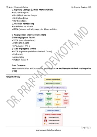PG Notes: Vitreous & Retina Dr. Prabhat Devkota, MD
57 | P a g e
drprabhatdevkota@gmail.com
C. Capillary Leakage (Clinical Manifestations)
• Microaneurysms
• Dot & blot haemorrhages
• Retinal oedema
• Hard exudates
D. Vascular Remodeling
• Arteriovenous shunts
• IRMA (Intraretinal Microvascular Abnormalities)
V. Angiogenesis (Neovascularisation)
↑ Pro-angiogenic factors
• VEGF (central mediator)
• PDGF, IGF-1, HGF
• EPO, Ang-2, TNF-α
↓ Anti-angiogenic factors
• PEDF (Pigment epithelium-derived factor)
• Endostatin
• Angiostatin
• Platelet factor-4
Final Outcome
Neovascularisation + Fibrovascular proliferation ➡ Proliferative Diabetic Retinopathy
(PDR)
Polyol Pathway
 