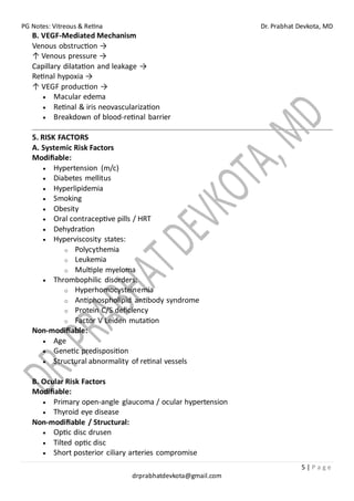 PG Notes: Vitreous & Retina Dr. Prabhat Devkota, MD
5 | P a g e
drprabhatdevkota@gmail.com
B. VEGF-Mediated Mechanism
Venous obstruction →
↑ Venous pressure →
Capillary dilatation and leakage →
Retinal hypoxia →
↑ VEGF production →
• Macular edema
• Retinal & iris neovascularization
• Breakdown of blood-retinal barrier
5. RISK FACTORS
A. Systemic Risk Factors
Modifiable:
• Hypertension (m/c)
• Diabetes mellitus
• Hyperlipidemia
• Smoking
• Obesity
• Oral contraceptive pills / HRT
• Dehydration
• Hyperviscosity states:
o Polycythemia
o Leukemia
o Multiple myeloma
• Thrombophilic disorders:
o Hyperhomocysteinemia
o Antiphospholipid antibody syndrome
o Protein C/S deficiency
o Factor V Leiden mutation
Non-modifiable:
• Age
• Genetic predisposition
• Structural abnormality of retinal vessels
B. Ocular Risk Factors
Modifiable:
• Primary open-angle glaucoma / ocular hypertension
• Thyroid eye disease
Non-modifiable / Structural:
• Optic disc drusen
• Tilted optic disc
• Short posterior ciliary arteries compromise
 