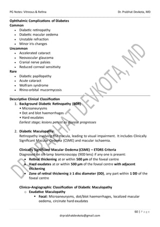 PG Notes: Vitreous & Retina Dr. Prabhat Devkota, MD
60 | P a g e
drprabhatdevkota@gmail.com
Ophthalmic Complications of Diabetes
Common
• Diabetic retinopathy
• Diabetic macular oedema
• Unstable refraction
• Minor iris changes
Uncommon
• Accelerated cataract
• Neovascular glaucoma
• Cranial nerve palsies
• Reduced corneal sensitivity
Rare
• Diabetic papillopathy
• Acute cataract
• Wolfram syndrome
• Rhino-orbital mucormycosis
Descriptive Clinical Classification
1. Background Diabetic Retinopathy (BDR)
• Microaneurysms
• Dot and blot haemorrhages
• Hard exudates
Earliest stage; lesions persist as disease progresses
2. Diabetic Maculopathy:
Retinopathy involving the macula, leading to visual impairment. It includes Clinically
Significant Macular Oedema (CSME) and macular ischaemia.
Clinically Significant Macular Oedema (CSME) – ETDRS Criteria
Diagnosed on slit-lamp biomicroscopy (90D lens) if any one is present:
• Retinal thickening at or within 500 µm of the foveal centre
• Hard exudates at or within 500 µm of the foveal centre with adjacent
thickening
• Zone of retinal thickening ≥ 1 disc diameter (DD), any part within 1 DD of the
foveal centre
Clinico–Angiographic Classification of Diabetic Maculopathy
o Exudative Maculopathy
▪ Focal: Microaneurysms, dot/blot haemorrhages, localized macular
oedema, circinate hard exudates
 