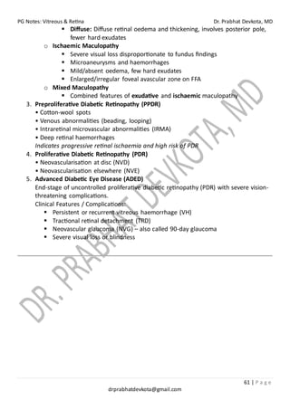 PG Notes: Vitreous & Retina Dr. Prabhat Devkota, MD
61 | P a g e
drprabhatdevkota@gmail.com
▪ Diffuse: Diffuse retinal oedema and thickening, involves posterior pole,
fewer hard exudates
o Ischaemic Maculopathy
▪ Severe visual loss disproportionate to fundus findings
▪ Microaneurysms and haemorrhages
▪ Mild/absent oedema, few hard exudates
▪ Enlarged/irregular foveal avascular zone on FFA
o Mixed Maculopathy
▪ Combined features of exudative and ischaemic maculopathy
3. Preproliferative Diabetic Retinopathy (PPDR)
• Cotton-wool spots
• Venous abnormalities (beading, looping)
• Intraretinal microvascular abnormalities (IRMA)
• Deep retinal haemorrhages
Indicates progressive retinal ischaemia and high risk of PDR
4. Proliferative Diabetic Retinopathy (PDR)
• Neovascularisation at disc (NVD)
• Neovascularisation elsewhere (NVE)
5. Advanced Diabetic Eye Disease (ADED)
End-stage of uncontrolled proliferative diabetic retinopathy (PDR) with severe vision-
threatening complications.
Clinical Features / Complications:
▪ Persistent or recurrent vitreous haemorrhage (VH)
▪ Tractional retinal detachment (TRD)
▪ Neovascular glaucoma (NVG) – also called 90-day glaucoma
▪ Severe visual loss or blindness
 