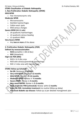 PG Notes: Vitreous & Retina Dr. Prabhat Devkota, MD
62 | P a g e
drprabhatdevkota@gmail.com
ETDRS Classification of Diabetic Retinopathy
1. Non-Proliferative Diabetic Retinopathy (NPDR)
Mild NPDR
• Few microaneurysms only
Moderate NPDR
• Microaneurysms
• Dot/blot haemorrhages
• Cotton-wool spots
• Mild venous changes
Severe NPDR (4-2-1 rule)
• ≥4 quadrants haemorrhages
• ≥2 quadrants venous beading
• ≥1 quadrant IRMA
Very Severe NPDR
• Any two or more of the above
2. Proliferative Diabetic Retinopathy (PDR)
Defined by neovascularisation
• NVD (on/within 1 DD of disc)
• NVE (elsewhere)
High-risk PDR (DRS)
• NVD ≥ ¼–⅓ disc area
• NVD with vitreous/preretinal haemorrhage
• NVE ≥ ½ disc area with haemorrhage
ETDRS Follow-up Schedule
• No DR: Review in 12 months
• Very mild NPDR: Review in 12 months
• Mild NPDR: Review in 6–12 months
• Moderate NPDR: Review in ~6 months
• Severe NPDR: Review in 4 months
• Very severe NPDR: Review in 2–3 months
• Mild–moderate PDR (untreated): Review within 2 months
• High-risk PDR: Immediate treatment (no routine follow-up delay)
• Advanced diabetic eye disease: Follow-up as per detailed management plan
 