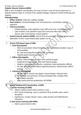 PG Notes: Vitreous & Retina Dr. Prabhat Devkota, MD
64 | P a g e
drprabhatdevkota@gmail.com
Diabetic Macular Oedema (DMO)
DME is part of diabetic maculopathy, the most common cause of visual impairment in
diabetic patients (type 2). It results from capillary leakage, leading to retinal thickening and
oedema.
Pathophysiology:
• Diffuse oedema: Extensive capillary leakage
• Focal oedema: Localized leakage from microaneurysms and dilated capillary
segments
• Fluid accumulation:
o Initially between outer plexiform layer (OPL) and inner nuclear layer (INL)
o Later involves inner plexiform layer (IPL) and nerve fibre layer (NFL)
o Severe cases: full-thickness retinal oedema
• Cystoid macular oedema (CMO): Central fluid accumulation forming cystoid spaces
detectable on OCT; shows flower-petal pattern on FA
I. Clinical /FFA based Types of DME
1. Focal Maculopathy
o Well-circumscribed retinal thickening with complete/incomplete rings of
hard exudates
o FA: Late focal hyperfluorescence due to leakage
o Typically good macular perfusion
2. Diffuse Maculopathy
o Diffuse retinal thickening, often with cystoid changes
o Scattered microaneurysms and small haemorrhages
o Oedema may obscure landmarks, sometimes fovea localization difficult
o FA: Mid- and late-phase diffuse hyperfluorescence; demonstrates CMO if
present
3. Ischaemic Maculopathy
o Variable signs; macula may appear normal despite reduced vision
o FA: Capillary non-perfusion at fovea (enlarged FAZ), multiple CWS,
Attenuated arterioles
o May coexist with pre-proliferative DR (PPDR)
II. Central Subfield (CST) Classification of DME
1. Center-Involving (CI-DME)
• Edema involves foveal center (central 1 mm).
• OCT: Foveal thickening, cysts or subretinal fluid, possible outer retinal
disruption.
• Significance: Usually reduces vision; needs prompt anti-VEGF/steroid
treatment.
2. Non–Center-Involving (NCI-DME)
• Edema spares foveal center.
 