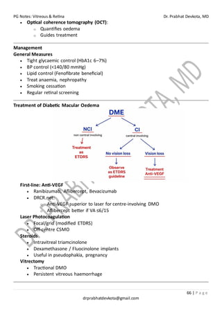PG Notes: Vitreous & Retina Dr. Prabhat Devkota, MD
66 | P a g e
drprabhatdevkota@gmail.com
• Optical coherence tomography (OCT):
o Quantifies oedema
o Guides treatment
Management
General Measures
• Tight glycaemic control (HbA1c 6–7%)
• BP control (<140/80 mmHg)
• Lipid control (Fenofibrate beneficial)
• Treat anaemia, nephropathy
• Smoking cessation
• Regular retinal screening
Treatment of Diabetic Macular Oedema
First-line: Anti-VEGF
• Ranibizumab, Aflibercept, Bevacizumab
• DRCR.net:
o Anti-VEGF superior to laser for centre-involving DMO
o Aflibercept better if VA ≤6/15
Laser Photocoagulation
• Focal/grid (modified ETDRS)
• Off-centre CSMO
Steroids
• Intravitreal triamcinolone
• Dexamethasone / Fluocinolone implants
• Useful in pseudophakia, pregnancy
Vitrectomy
• Tractional DMO
• Persistent vitreous haemorrhage
 