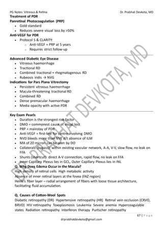 PG Notes: Vitreous & Retina Dr. Prabhat Devkota, MD
67 | P a g e
drprabhatdevkota@gmail.com
Treatment of PDR
Panretinal Photocoagulation (PRP)
• Gold standard
• Reduces severe visual loss by >50%
Anti-VEGF for PDR
• Protocol S & CLARITY:
o Anti-VEGF ≈ PRP at 5 years
o Requires strict follow-up
Advanced Diabetic Eye Disease
• Vitreous haemorrhage
• Tractional RD
• Combined tractional + rhegmatogenous RD
• Rubeosis iridis → NVG
Indications for Pars Plana Vitrectomy
• Persistent vitreous haemorrhage
• Macula-threatening tractional RD
• Combined RD
• Dense premacular haemorrhage
• Media opacity with active PDR
Key Exam Pearls
• Duration is the strongest risk factor
• DMO = commonest cause of visual loss
• PRP = mainstay of PDR
• Anti-VEGF = first-line for centre-involving DMO
• NVD bleeds more than NVE d/t absence of ILM
• MA of 20 micron can be seen by DO
• Collaterals (bypass): within existing vascular network, A-A, V-V, slow flow, no leak on
FFA
• Shunts (shortcut): direct A-V connection, rapid flow, no leak on FFA
• Inner Capillary Plexus lies in GCL, Outer Capillary Plexus lies in INL
Q. Why Does Edema Occur in the Macula?
High density of retinal cells High metabolic activity
Absence of inner retinal layers at the fovea (FAZ region)
Henle’s fiber layer – radial arrangement of fibers with loose tissue architecture,
facilitating fluid accumulation.
Q. Causes of Cotton-Wool Spots
Diabetic retinopathy (DR) Hypertensive retinopathy (HR) Retinal vein occlusion (CRVO,
BRVO) HIV retinopathy Toxoplasmosis Leukemia Severe anemia Hypercoagulable
states Radiation retinopathy Interferon therapy Purtscher retinopathy
 