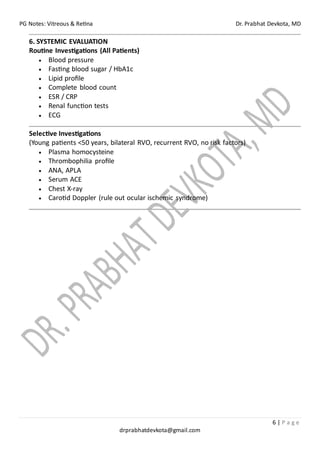 PG Notes: Vitreous & Retina Dr. Prabhat Devkota, MD
6 | P a g e
drprabhatdevkota@gmail.com
6. SYSTEMIC EVALUATION
Routine Investigations (All Patients)
• Blood pressure
• Fasting blood sugar / HbA1c
• Lipid profile
• Complete blood count
• ESR / CRP
• Renal function tests
• ECG
Selective Investigations
(Young patients <50 years, bilateral RVO, recurrent RVO, no risk factors)
• Plasma homocysteine
• Thrombophilia profile
• ANA, APLA
• Serum ACE
• Chest X-ray
• Carotid Doppler (rule out ocular ischemic syndrome)
 