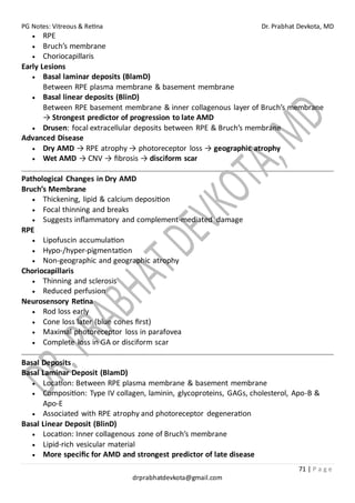 PG Notes: Vitreous & Retina Dr. Prabhat Devkota, MD
71 | P a g e
drprabhatdevkota@gmail.com
• RPE
• Bruch’s membrane
• Choriocapillaris
Early Lesions
• Basal laminar deposits (BlamD)
Between RPE plasma membrane & basement membrane
• Basal linear deposits (BlinD)
Between RPE basement membrane & inner collagenous layer of Bruch’s membrane
→ Strongest predictor of progression to late AMD
• Drusen: focal extracellular deposits between RPE & Bruch’s membrane
Advanced Disease
• Dry AMD → RPE atrophy → photoreceptor loss → geographic atrophy
• Wet AMD → CNV → fibrosis → disciform scar
Pathological Changes in Dry AMD
Bruch’s Membrane
• Thickening, lipid & calcium deposition
• Focal thinning and breaks
• Suggests inflammatory and complement-mediated damage
RPE
• Lipofuscin accumulation
• Hypo-/hyper-pigmentation
• Non-geographic and geographic atrophy
Choriocapillaris
• Thinning and sclerosis
• Reduced perfusion
Neurosensory Retina
• Rod loss early
• Cone loss later (blue cones first)
• Maximal photoreceptor loss in parafovea
• Complete loss in GA or disciform scar
Basal Deposits
Basal Laminar Deposit (BlamD)
• Location: Between RPE plasma membrane & basement membrane
• Composition: Type IV collagen, laminin, glycoproteins, GAGs, cholesterol, Apo-B &
Apo-E
• Associated with RPE atrophy and photoreceptor degeneration
Basal Linear Deposit (BlinD)
• Location: Inner collagenous zone of Bruch’s membrane
• Lipid-rich vesicular material
• More specific for AMD and strongest predictor of late disease
 