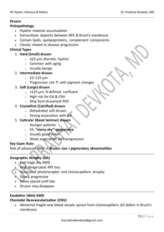 PG Notes: Vitreous & Retina Dr. Prabhat Devkota, MD
72 | P a g e
drprabhatdevkota@gmail.com
Drusen
Histopathology
• Hyaline material accumulation
• Extracellular deposits between RPE & Bruch’s membrane
• Contain lipids, apolipoproteins, complement components
• Closely related to disease progression
Clinical Types
1. Hard (Small) drusen
o ≤63 µm, discrete, hyaline
o Common with aging
o Usually benign
2. Intermediate drusen
o 63–125 µm
o Progression risk ↑ with pigment changes
3. Soft (Large) drusen
o ≥125 µm, ill-defined, confluent
o High risk for GA & CNV
o May form drusenoid PED
4. Crystalline (Calcified) drusen
o Dehydrated soft drusen
o Strong association with GA
5. Cuticular (Basal laminar) drusen
o Younger patients
o FA: “starry-sky” appearance
o Usually good vision
o Weak association with progression
Key Exam Rule:
Risk of advanced AMD ∝ drusen size + pigmentary abnormalities
Geographic Atrophy (GA)
• End-stage dry AMD
• Well-demarcated RPE loss
• Associated photoreceptor and choriocapillaris atrophy
• Slowly progressive
• Fovea spared until late
• Drusen may disappear
Exudative (Wet) AMD
Choroidal Neovascularization (CNV)
• Abnormal fragile new blood vessels sprout from choriocapillaris d/t defect in Bruch’s
membrane
 