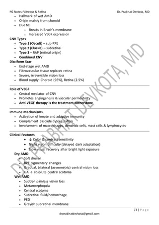 PG Notes: Vitreous & Retina Dr. Prabhat Devkota, MD
73 | P a g e
drprabhatdevkota@gmail.com
• Hallmark of wet AMD
• Origin mainly from choroid
• Due to:
o Breaks in Bruch’s membrane
o Increased VEGF expression
CNV Types
• Type 1 (Occult) – sub-RPE
• Type 2 (Classic) – subretinal
• Type 3 – RAP (retinal origin)
• Combined CNV
Disciform Scar
• End-stage wet AMD
• Fibrovascular tissue replaces retina
• Severe, irreversible vision loss
• Blood supply: Choroid (96%), Retina (2.5%)
Role of VEGF
• Central mediator of CNV
• Promotes angiogenesis & vascular permeability
• Anti-VEGF therapy is the treatment cornerstone
Immune Mechanisms
• Activation of innate and adaptive immunity
• Complement cascade dysregulation
• Involvement of macrophages, dendritic cells, mast cells & lymphocytes
Clinical Features
• ↓ Color & contrast sensitivity
• Night vision difficulty (delayed dark adaptation)
• Slow visual recovery after bright light exposure
Dry AMD
• Soft drusen
• RPE pigmentary changes
• Gradual, bilateral (asymmetric) central vision loss
• GA → absolute central scotoma
Wet AMD
• Sudden painless vision loss
• Metamorphopsia
• Central scotoma
• Subretinal fluid/hemorrhage
• PED
• Grayish subretinal membrane
 
