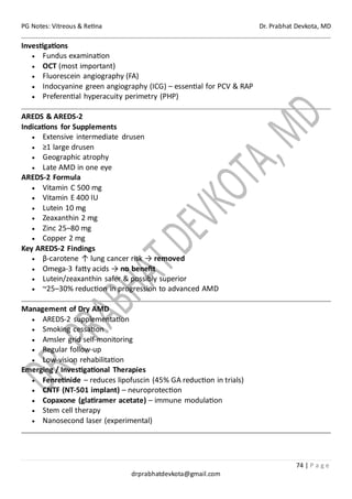 PG Notes: Vitreous & Retina Dr. Prabhat Devkota, MD
74 | P a g e
drprabhatdevkota@gmail.com
Investigations
• Fundus examination
• OCT (most important)
• Fluorescein angiography (FA)
• Indocyanine green angiography (ICG) – essential for PCV & RAP
• Preferential hyperacuity perimetry (PHP)
AREDS & AREDS-2
Indications for Supplements
• Extensive intermediate drusen
• ≥1 large drusen
• Geographic atrophy
• Late AMD in one eye
AREDS-2 Formula
• Vitamin C 500 mg
• Vitamin E 400 IU
• Lutein 10 mg
• Zeaxanthin 2 mg
• Zinc 25–80 mg
• Copper 2 mg
Key AREDS-2 Findings
• β-carotene ↑ lung cancer risk → removed
• Omega-3 fatty acids → no benefit
• Lutein/zeaxanthin safer & possibly superior
• ~25–30% reduction in progression to advanced AMD
Management of Dry AMD
• AREDS-2 supplementation
• Smoking cessation
• Amsler grid self-monitoring
• Regular follow-up
• Low-vision rehabilitation
Emerging / Investigational Therapies
• Fenretinide – reduces lipofuscin (45% GA reduction in trials)
• CNTF (NT-501 implant) – neuroprotection
• Copaxone (glatiramer acetate) – immune modulation
• Stem cell therapy
• Nanosecond laser (experimental)
 