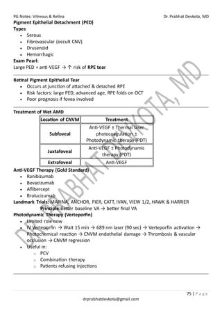 PG Notes: Vitreous & Retina Dr. Prabhat Devkota, MD
75 | P a g e
drprabhatdevkota@gmail.com
Pigment Epithelial Detachment (PED)
Types
• Serous
• Fibrovascular (occult CNV)
• Drusenoid
• Hemorrhagic
Exam Pearl:
Large PED + anti-VEGF → ↑ risk of RPE tear
Retinal Pigment Epithelial Tear
• Occurs at junction of attached & detached RPE
• Risk factors: large PED, advanced age, RPE folds on OCT
• Poor prognosis if fovea involved
Treatment of Wet AMD
Location of CNVM Treatment
Subfoveal
Anti-VEGF ± Thermal laser
photocoagulation ±
Photodynamic therapy (PDT)
Juxtafoveal
Anti-VEGF ± Photodynamic
therapy (PDT)
Extrafoveal Anti-VEGF
Anti-VEGF Therapy (Gold Standard)
• Ranibizumab
• Bevacizumab
• Aflibercept
• Brolucizumab
Landmark Trials: MARINA, ANCHOR, PIER, CATT, IVAN, VIEW 1/2, HAWK & HARRIER
Principle:Better baseline VA → better final VA
Photodynamic Therapy (Verteporfin)
• Limited role now
• IV Verteporfin → Wait 15 min → 689 nm laser (90 sec) → Verteporfin activation →
Photochemical reaction → CNVM endothelial damage → Thrombosis & vascular
occlusion → CNVM regression
• Useful in:
o PCV
o Combination therapy
o Patients refusing injections
 
