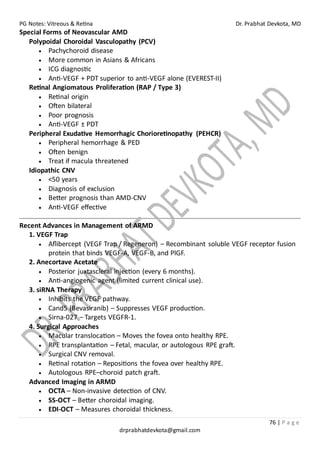 PG Notes: Vitreous & Retina Dr. Prabhat Devkota, MD
76 | P a g e
drprabhatdevkota@gmail.com
Special Forms of Neovascular AMD
Polypoidal Choroidal Vasculopathy (PCV)
• Pachychoroid disease
• More common in Asians & Africans
• ICG diagnostic
• Anti-VEGF + PDT superior to anti-VEGF alone (EVEREST-II)
Retinal Angiomatous Proliferation (RAP / Type 3)
• Retinal origin
• Often bilateral
• Poor prognosis
• Anti-VEGF ± PDT
Peripheral Exudative Hemorrhagic Chorioretinopathy (PEHCR)
• Peripheral hemorrhage & PED
• Often benign
• Treat if macula threatened
Idiopathic CNV
• <50 years
• Diagnosis of exclusion
• Better prognosis than AMD-CNV
• Anti-VEGF effective
Recent Advances in Management of ARMD
1. VEGF Trap
• Aflibercept (VEGF Trap / Regeneron) – Recombinant soluble VEGF receptor fusion
protein that binds VEGF-A, VEGF-B, and PlGF.
2. Anecortave Acetate
• Posterior juxtascleral injection (every 6 months).
• Anti-angiogenic agent (limited current clinical use).
3. siRNA Therapy
• Inhibits the VEGF pathway.
• Cand5 (Bevasiranib) – Suppresses VEGF production.
• Sirna-027 – Targets VEGFR-1.
4. Surgical Approaches
• Macular translocation – Moves the fovea onto healthy RPE.
• RPE transplantation – Fetal, macular, or autologous RPE graft.
• Surgical CNV removal.
• Retinal rotation – Repositions the fovea over healthy RPE.
• Autologous RPE–choroid patch graft.
Advanced Imaging in ARMD
• OCTA – Non-invasive detection of CNV.
• SS-OCT – Better choroidal imaging.
• EDI-OCT – Measures choroidal thickness.
 