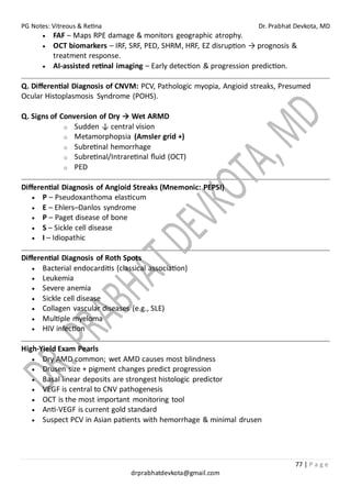 PG Notes: Vitreous & Retina Dr. Prabhat Devkota, MD
77 | P a g e
drprabhatdevkota@gmail.com
• FAF – Maps RPE damage & monitors geographic atrophy.
• OCT biomarkers – IRF, SRF, PED, SHRM, HRF, EZ disruption → prognosis &
treatment response.
• AI-assisted retinal imaging – Early detection & progression prediction.
Q. Differential Diagnosis of CNVM: PCV, Pathologic myopia, Angioid streaks, Presumed
Ocular Histoplasmosis Syndrome (POHS).
Q. Signs of Conversion of Dry → Wet ARMD
o Sudden ↓ central vision
o Metamorphopsia (Amsler grid +)
o Subretinal hemorrhage
o Subretinal/Intraretinal fluid (OCT)
o PED
Differential Diagnosis of Angioid Streaks (Mnemonic: PEPSI)
• P – Pseudoxanthoma elasticum
• E – Ehlers–Danlos syndrome
• P – Paget disease of bone
• S – Sickle cell disease
• I – Idiopathic
Differential Diagnosis of Roth Spots
• Bacterial endocarditis (classical association)
• Leukemia
• Severe anemia
• Sickle cell disease
• Collagen vascular diseases (e.g., SLE)
• Multiple myeloma
• HIV infection
High-Yield Exam Pearls
• Dry AMD common; wet AMD causes most blindness
• Drusen size + pigment changes predict progression
• Basal linear deposits are strongest histologic predictor
• VEGF is central to CNV pathogenesis
• OCT is the most important monitoring tool
• Anti-VEGF is current gold standard
• Suspect PCV in Asian patients with hemorrhage & minimal drusen
 