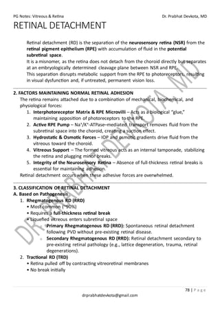 PG Notes: Vitreous & Retina Dr. Prabhat Devkota, MD
78 | P a g e
drprabhatdevkota@gmail.com
RETINAL DETACHMENT
Retinal detachment (RD) is the separation of the neurosensory retina (NSR) from the
retinal pigment epithelium (RPE) with accumulation of fluid in the potential
subretinal space.
It is a misnomer, as the retina does not detach from the choroid directly but separates
at an embryologically determined cleavage plane between NSR and RPE.
This separation disrupts metabolic support from the RPE to photoreceptors, resulting
in visual dysfunction and, if untreated, permanent vision loss.
2. FACTORS MAINTAINING NORMAL RETINAL ADHESION
The retina remains attached due to a combination of mechanical, biochemical, and
physiological forces:
1. Interphotoreceptor Matrix & RPE Microvilli – Acts as a biological “glue,”
maintaining apposition of photoreceptors to the RPE.
2. Active RPE Pump – Na⁺/K⁺-ATPase–mediated transport removes fluid from the
subretinal space into the choroid, creating a suction effect.
3. Hydrostatic & Osmotic Forces – IOP and osmotic gradients drive fluid from the
vitreous toward the choroid.
4. Vitreous Support – The formed vitreous acts as an internal tamponade, stabilizing
the retina and plugging minor breaks.
5. Integrity of the Neurosensory Retina – Absence of full-thickness retinal breaks is
essential for maintaining adhesion.
Retinal detachment occurs when these adhesive forces are overwhelmed.
3. CLASSIFICATION OF RETINAL DETACHMENT
A. Based on Pathogenesis
1. Rhegmatogenous RD (RRD)
• Most common (~90%)
• Requires a full-thickness retinal break
• Liquefied vitreous enters subretinal space
o Primary Rhegmatogenous RD (RRD): Spontaneous retinal detachment
following PVD without pre-existing retinal disease.
o Secondary Rhegmatogenous RD (RRD): Retinal detachment secondary to
pre-existing retinal pathology (e.g., lattice degeneration, trauma, retinal
degenerations).
2. Tractional RD (TRD)
• Retina pulled off by contracting vitreoretinal membranes
• No break initially
 