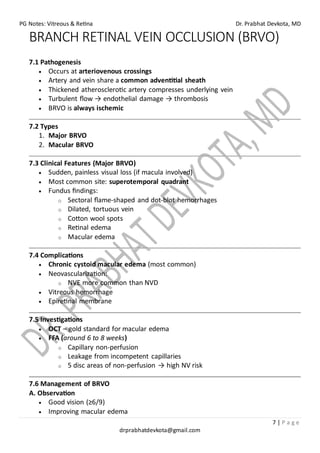 PG Notes: Vitreous & Retina Dr. Prabhat Devkota, MD
7 | P a g e
drprabhatdevkota@gmail.com
BRANCH RETINAL VEIN OCCLUSION (BRVO)
7.1 Pathogenesis
• Occurs at arteriovenous crossings
• Artery and vein share a common adventitial sheath
• Thickened atherosclerotic artery compresses underlying vein
• Turbulent flow → endothelial damage → thrombosis
• BRVO is always ischemic
7.2 Types
1. Major BRVO
2. Macular BRVO
7.3 Clinical Features (Major BRVO)
• Sudden, painless visual loss (if macula involved)
• Most common site: superotemporal quadrant
• Fundus findings:
o Sectoral flame-shaped and dot-blot hemorrhages
o Dilated, tortuous vein
o Cotton wool spots
o Retinal edema
o Macular edema
7.4 Complications
• Chronic cystoid macular edema (most common)
• Neovascularization:
o NVE more common than NVD
• Vitreous hemorrhage
• Epiretinal membrane
7.5 Investigations
• OCT – gold standard for macular edema
• FFA (around 6 to 8 weeks)
o Capillary non-perfusion
o Leakage from incompetent capillaries
o 5 disc areas of non-perfusion → high NV risk
7.6 Management of BRVO
A. Observation
• Good vision (≥6/9)
• Improving macular edema
 